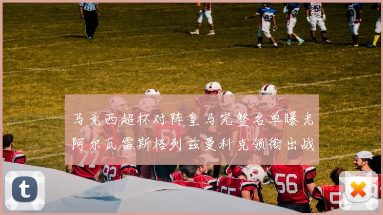 马竞西超杯对阵皇马完整名单曝光阿尔瓦雷斯格列兹曼科克领衔出战