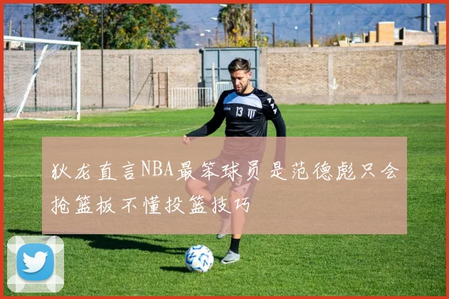 狄龙直言NBA最笨球员是范德彪只会抢篮板不懂投篮技巧