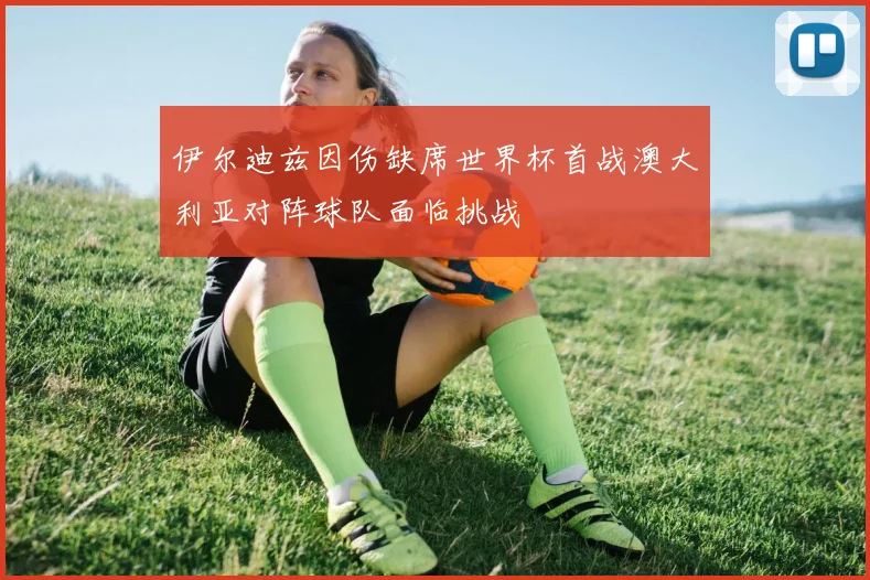 伊尔迪兹因伤缺席世界杯首战澳大利亚对阵球队面临挑战