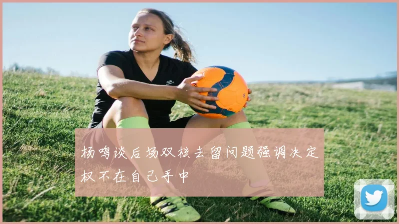 杨鸣谈后场双核去留问题强调决定权不在自己手中