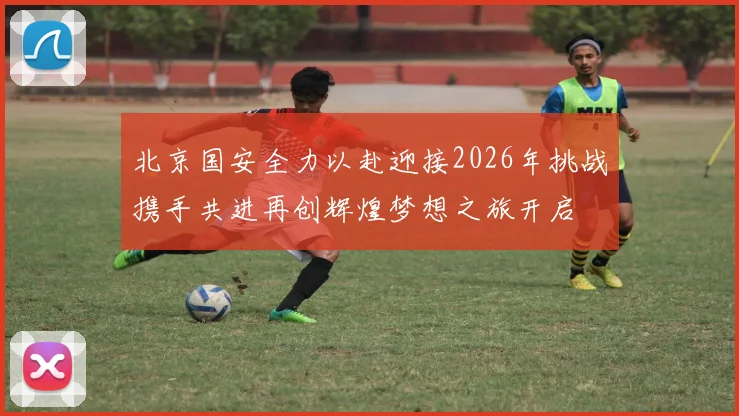 北京国安全力以赴迎接2026年挑战携手共进再创辉煌梦想之旅开启