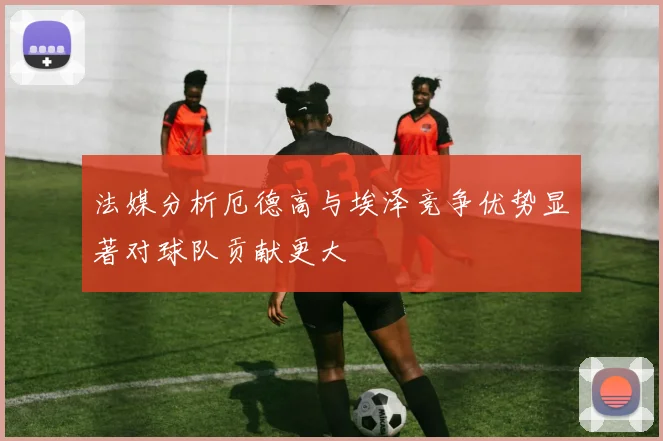 法媒分析厄德高与埃泽竞争优势显著对球队贡献更大