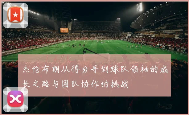 杰伦布朗从得分手到球队领袖的成长之路与团队协作的挑战
