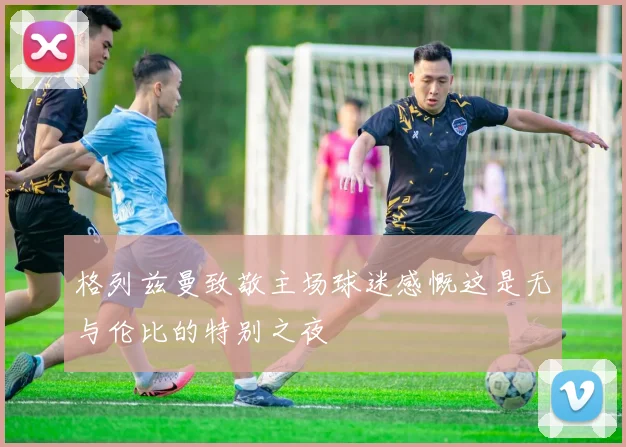格列兹曼致敬主场球迷感慨这是无与伦比的特别之夜