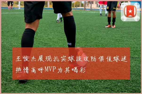 王俊杰展现扎实球技攻防俱佳球迷热情高呼MVP为其喝彩