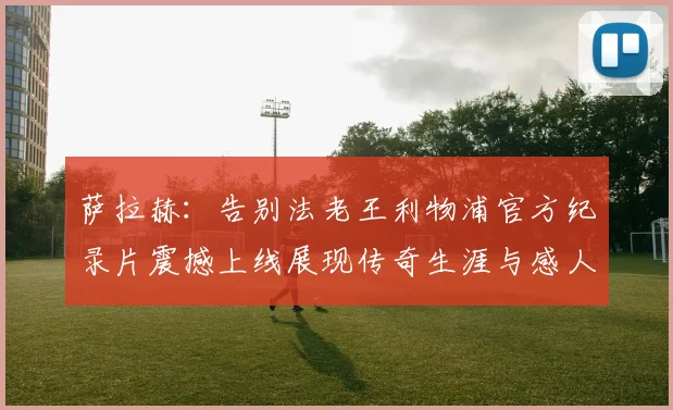 萨拉赫：告别法老王利物浦官方纪录片震撼上线展现传奇生涯与感人时刻