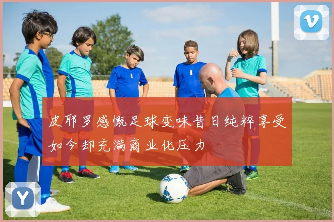 皮耶罗感慨足球变味昔日纯粹享受如今却充满商业化压力