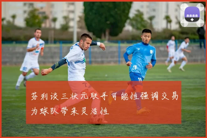 芬利谈三状元联手可能性强调交易为球队带来灵活性