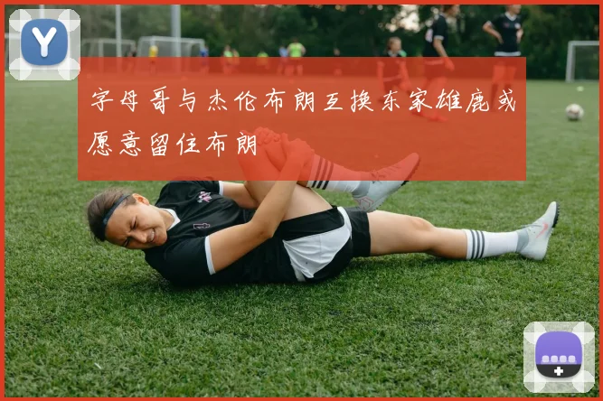 字母哥与杰伦布朗互换东家雄鹿或愿意留住布朗