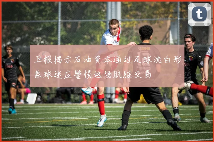 卫报揭示石油资本通过足球洗白形象球迷应警惕这场肮脏交易