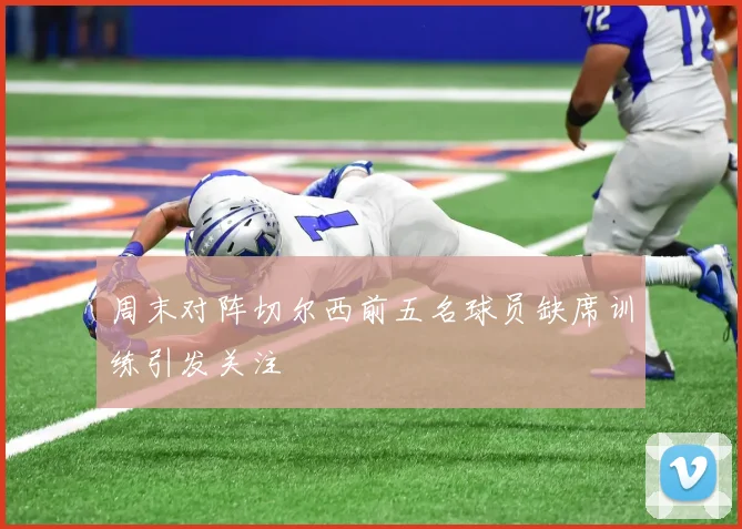 周末对阵切尔西前五名球员缺席训练引发关注