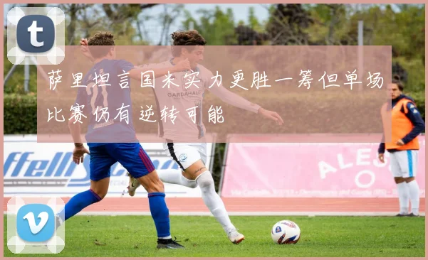 萨里坦言国米实力更胜一筹但单场比赛仍有逆转可能