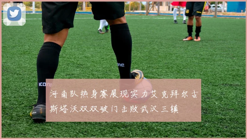 河南队热身赛展现实力艾克拜尔古斯塔沃双双破门击败武汉三镇