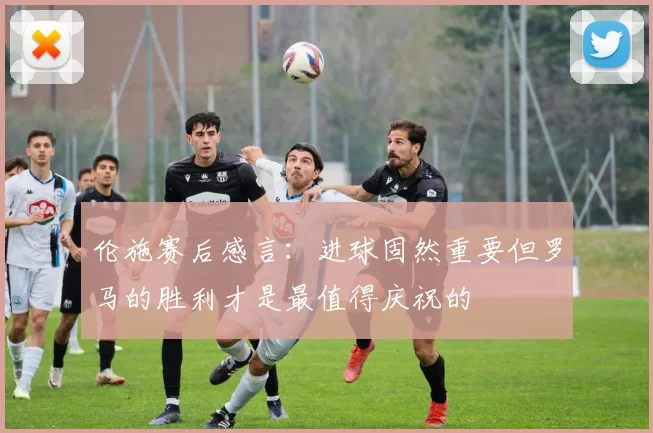 伦施赛后感言：进球固然重要但罗马的胜利才是最值得庆祝的