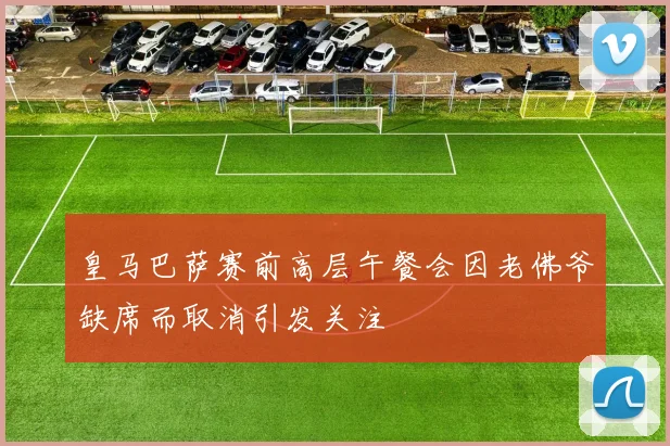 皇马巴萨赛前高层午餐会因老佛爷缺席而取消引发关注