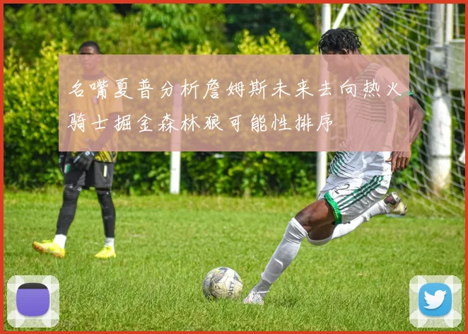 名嘴夏普分析詹姆斯未来去向热火骑士掘金森林狼可能性排序