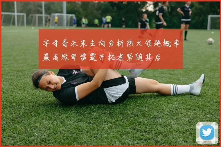 字母哥未来去向分析热火领跑概率最高绿军雷霆开拓者紧随其后