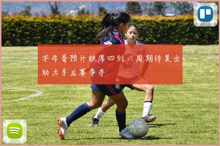 字母哥预计缺席四到六周期待复出助力季后赛争夺