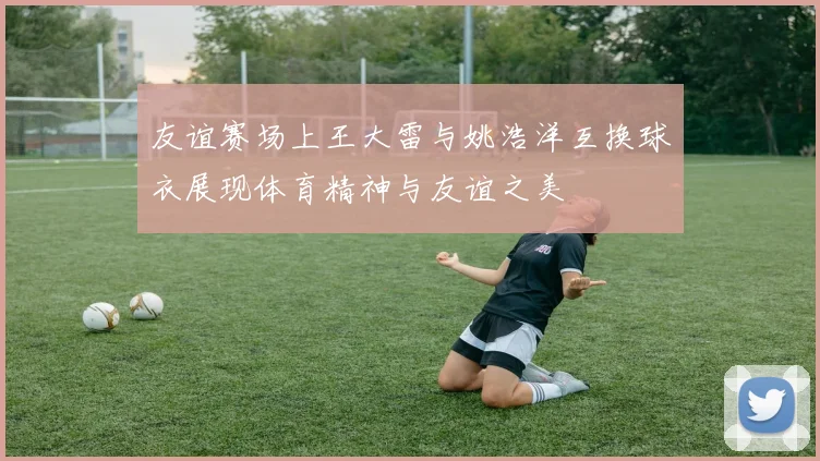 友谊赛场上王大雷与姚浩洋互换球衣展现体育精神与友谊之美